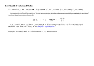 262. Milas Hydroxylation of Olefins
N. A. Milas et al., J. Am. Chem. Soc. 58, 1302 (1936); 59, 543, 2342, 2345 (1937); 61, 1844 (1939); 62, 1841 (1940).
Formation of cis-glycols by reaction of alkenes with hydrogen peroxide and either ultraviolet light or a catalytic amount of
osmium, vanadium, or chromium oxide:
F. D. Gunstone, Advan. Org. Chem. 1, 115 (1960); P. N. Rylander, Organic Syntheses with Noble Metal Catalysts
(Academic Press, New York, 1973) p 60. Cf. Sharpless Dihydroxylation.
Copyright © 2001 by Merck & Co., Inc., Whitehouse Station, NJ, USA. All rights reserved.
 