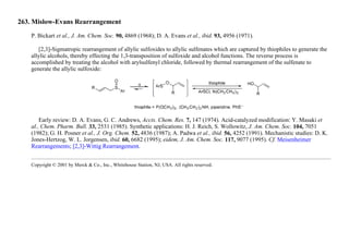 263. Mislow-Evans Rearrangement
P. Bickart et al., J. Am. Chem. Soc. 90, 4869 (1968); D. A. Evans et al., ibid. 93, 4956 (1971).
[2,3]-Sigmatropic rearrangement of allylic sulfoxides to allylic sulfenates which are captured by thiophiles to generate the
allylic alcohols, thereby effecting the 1,3-transposition of sulfoxide and alcohol functions. The reverse process is
accomplished by treating the alcohol with arylsulfenyl chloride, followed by thermal rearrangement of the sulfenate to
generate the allylic sulfoxide:
Early review: D. A. Evans, G. C. Andrews, Accts. Chem. Res. 7, 147 (1974). Acid-catalyzed modification: Y. Masaki et
al., Chem. Pharm. Bull. 33, 2531 (1985). Synthetic applications: H. J. Reich, S. Wollowitz, J. Am. Chem. Soc. 104, 7051
(1982); G. H. Posner et al., J. Org. Chem. 52, 4836 (1987); A. Padwa et al., ibid. 56, 4252 (1991). Mechanistic studies: D. K.
Jones-Hertzog, W. L. Jorgensen, ibid. 60, 6682 (1995); eidem, J. Am. Chem. Soc. 117, 9077 (1995). Cf. Meisenheimer
Rearrangements; [2,3]-Wittig Rearrangement.
Copyright © 2001 by Merck & Co., Inc., Whitehouse Station, NJ, USA. All rights reserved.
 