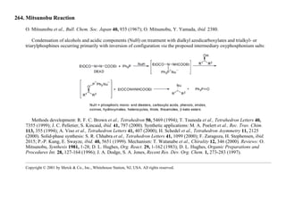 264. Mitsunobu Reaction
O. Mitsunobu et al., Bull. Chem. Soc. Japan 40, 935 (1967); O. Mitsunobu, Y. Yamada, ibid. 2380.
Condensation of alcohols and acidic components (NuH) on treatment with dialkyl azodicarboxylates and trialkyl- or
triarylphosphines occurring primarily with inversion of configuration via the proposed intermediary oxyphosphonium salts:
Methods development: R. F. C. Brown et al., Tetrahedron 50, 5469 (1994); T. Tsunoda et al., Tetrahedron Letters 40,
7355 (1999); J. C. Pelletier, S. Kincaid, ibid. 41, 797 (2000). Synthetic applications: M. A. Poelert et al., Rec. Trav. Chim.
113, 355 (1994); A. Viso et al., Tetrahedron Letters 41, 407 (2000); H. Schedel et al., Tetrahedron Asymmetry 11, 2125
(2000). Solid-phase synthesis: S. R. Chhabra et al., Tetrahedron Letters 41, 1099 (2000); F. Zaragoza, H. Stephensen, ibid.
2015; P.-P. Kung, E. Swayze, ibid. 40, 5651 (1999). Mechanism: T. Watanabe et al., Chirality 12, 346 (2000). Reviews: O.
Mitsunobu, Synthesis 1981, 1-28; D. L. Hughes, Org. React. 29, 1-162 (1983); D. L. Hughes, Organic Preparations and
Procedures Int. 28, 127-164 (1996); J. A. Dodge, S. A. Jones, Recent Res. Dev. Org. Chem. 1, 273-283 (1997).
Copyright © 2001 by Merck & Co., Inc., Whitehouse Station, NJ, USA. All rights reserved.
 