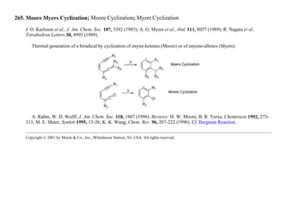 265. Moore Myers Cyclization; Moore Cyclization; Myers Cyclization
J. O. Karlsson et al., J. Am. Chem. Soc. 107, 3392 (1985); A. G. Myers et al., ibid. 111, 8057 (1989); R. Nagata et al.,
Tetrahedron Letters 30, 4995 (1989).
Thermal generation of a biradical by cyclization of enyne-ketenes (Moore) or of enyene-allenes (Myers):
A. Rahm, W. D. Wulff, J. Am. Chem. Soc. 118, 1807 (1996). Reviews: H. W. Moore, B. R. Yerxa, Chemtracts 1992, 273-
313; M. E. Maier, Synlett 1995, 13-26; K. K. Wang, Chem. Rev. 96, 207-222 (1996). Cf. Bergman Reaction.
Copyright © 2001 by Merck & Co., Inc., Whitehouse Station, NJ, USA. All rights reserved.
 