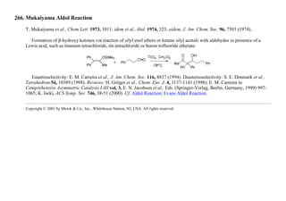 266. Mukaiyama Aldol Reaction
T. Mukaiyama et al., Chem Lett. 1973, 1011; idem et al., ibid. 1974, 323; eidem, J. Am. Chem. Soc. 96, 7503 (1974).
Formation of β-hydroxy ketones via reaction of silyl enol ethers or ketene silyl acetals with aldehydes in presence of a
Lewis acid, such as titanium tetrachloride, tin tetrachloride or boron trifluoride etherate:
Enantioselectivity: E. M. Carreira et al., J. Am. Chem. Soc. 116, 8837 (1994). Diastereoselectivity: S. E. Denmark et al.,
Tetrahedron 54, 10389 (1998). Reviews: H. Gröger et al., Chem. Eur. J. 4, 1137-1141 (1998); E. M. Carreira in
Comprehensive Asymmetric Catalysis I-III vol. 3, E. N. Jacobsen et al., Eds. (Springer-Verlag, Berlin, Germany, 1999) 997-
1065; K. Iseki, ACS Symp. Ser. 746, 38-51 (2000). Cf. Aldol Reaction; Evans Aldol Reaction.
Copyright © 2001 by Merck & Co., Inc., Whitehouse Station, NJ, USA. All rights reserved.
 