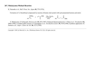 267. Mukaiyama-Michael Reaction
K. Narasaka et al., Bull. Chem. Soc. Japan 49, 779 (1976).
Formation of 1,5-dicarbonyl compounds by reaction of ketene silyl acetals with α,β-unsaturated ketones and esters:
T. Mukaiyama, S. Kobayashi, Heterocycles 25, 245 (1987). Enhanced diasteroselectivity: J. Otera et al., Tetrahedron 52,
9409 (1996); in tandem-aldol reaction: N. Giuseppone et al., Tetrahedron Letters 39, 7874 (1998). Synthetic application: H.
Paulsen et al., Angew. Chem. Int. Ed. 38, 3373 (1999).
Copyright © 2001 by Merck & Co., Inc., Whitehouse Station, NJ, USA. All rights reserved.
 