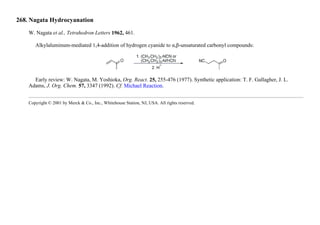 268. Nagata Hydrocyanation
W. Nagata et al., Tetrahedron Letters 1962, 461.
Alkylaluminum-mediated 1,4-addition of hydrogen cyanide to α,β-unsaturated carbonyl compounds:
Early review: W. Nagata, M. Yoshioka, Org. React. 25, 255-476 (1977). Synthetic application: T. F. Gallagher, J. L.
Adams, J. Org. Chem. 57, 3347 (1992). Cf. Michael Reaction.
Copyright © 2001 by Merck & Co., Inc., Whitehouse Station, NJ, USA. All rights reserved.
 