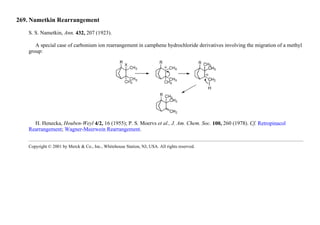 269. Nametkin Rearrangement
S. S. Nametkin, Ann. 432, 207 (1923).
A special case of carbonium ion rearrangement in camphene hydrochloride derivatives involving the migration of a methyl
group:
H. Henecka, Houben-Weyl 4/2, 16 (1955); P. S. Moervs et al., J. Am. Chem. Soc. 100, 260 (1978). Cf. Retropinacol
Rearrangement; Wagner-Meerwein Rearrangement.
Copyright © 2001 by Merck & Co., Inc., Whitehouse Station, NJ, USA. All rights reserved.
 
