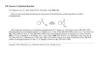 270. Nazarov Cyclization Reaction
I. N. Nazarov et al., Izv. Akad. Nauk S.S.S.R., Otd. Khim. Nauk 1942, 200.
Protic or Lewis acid-catalyzed electrocyclic ring closure of divinyl ketones, or their equivalents, to yield 2-
cyclopentenones:
Silicon-directed cyclizations to α-methylenecyclopentanones: H. T. Kang et al., Tetrahedron Letters 33, 3495 (1992).
Diastereoselectivity of interrupted reaction: J. A. Bender et al., J. Org. Chem. 63, 2430 (1998); idem et al., J. Am. Chem. Soc.
121, 7443 (1999); H. Hu et al., ibid. 121, 9895 (1999). Lewis acid catalyzed reactions: C. Kuroda et al., Chem. Commun.
1997, 1177; H. A. Buchholz, A. de Meijere, Eur. J. Org. Chem. 1998, 2301. Reviews: S. E. Denmark, Comp. Org. Syn. 5,
751-784 (1991); K. L. Habermas et al., Org. React. 45, 1-158 (1994); S. Giese, F. G. West, Tetrahedron Letters 39, 8393
(1998); of interrupted reaction: D. Zuev, L. A. Paquette, Chemtracts 12, 1019-1025 (1999).
Copyright © 2001 by Merck & Co., Inc., Whitehouse Station, NJ, USA. All rights reserved.
 