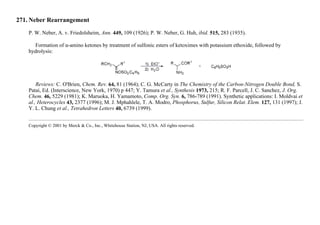 271. Neber Rearrangement
P. W. Neber, A. v. Friedolsheim, Ann. 449, 109 (1926); P. W. Neber, G. Huh, ibid. 515, 283 (1935).
Formation of α-amino ketones by treatment of sulfonic esters of ketoximes with potassium ethoxide, followed by
hydrolysis:
Reviews: C. O'Brien, Chem. Rev. 64, 81 (1964); C. G. McCarty in The Chemistry of the Carbon-Nitrogen Double Bond, S.
Patai, Ed. (Interscience, New York, 1970) p 447; Y. Tamura et al., Synthesis 1973, 215; R. F. Parcell, J. C. Sanchez, J. Org.
Chem. 46, 5229 (1981); K. Maruoka, H. Yamamoto, Comp. Org. Syn. 6, 786-789 (1991). Synthetic applications: I. Moldvai et
al., Heterocycles 43, 2377 (1996); M. J. Mphahlele, T. A. Modro, Phosphorus, Sulfur, Silicon Relat. Elem. 127, 131 (1997); J.
Y. L. Chung et al., Tetrahedron Letters 40, 6739 (1999).
Copyright © 2001 by Merck & Co., Inc., Whitehouse Station, NJ, USA. All rights reserved.
 