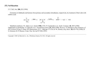 272. Nef Reaction
J. U. Nef, Ann. 280, 263 (1894).
Formation of aldehydes and ketones from primary and secondary nitroalkanes, respectively, by treatment of their salts with
sulfuric acid:
Modified conditions: W. Adam et al., Synlett 1998, 1335; P. Ceccherelli et al., Synth. Commun. 28, 3057 (1998).
Application to spiroketals: T. Capecchi et al., Tetrahedron Letters 39, 5429 (1998). Reviews: P. Salomaa in The Chemistry of
the Carbonyl Group, S. Patai, Ed. (Interscience, N.Y., 1966) pp 177-210; H. W. Pinnick, Org. React. 38, 655-792 (1990); D.
S. Grierson, H.-P. Husson, Comp. Org. Syn. 6, 937-944 (1991).
Copyright © 2001 by Merck & Co., Inc., Whitehouse Station, NJ, USA. All rights reserved.
 