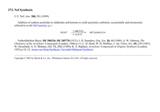 273. Nef Synthesis
J. U. Nef, Ann. 308, 281 (1899).
Addition of sodium acetylides to aldehydes and ketones to yield acetylenic carbinols; occasionally and erroneously
referred to as the Nef reaction, q.v.:
Farbenfabriken Bayer, DE 280226; DE 285770 (1913); J. H. Saunders, Org. Syn. 20, 40 (1940); A. W. Johnson, The
Chemistry of the Acetylenic Compounds (London, 1946) p 11; C. D. Hurd, W. D. McPhee, J. Am. Chem. Soc. 69, 239 (1947);
W. Oroschnik, A. O. Mebane, ibid. 71, 2062 (1949); R. A. Raphael, Acetylenic Compounds in Organic Synthesis (London,
1955) p 10. Cf. Arens-van Dorp Synthesis; Favorskii-Babayan Synthesis.
Copyright © 2001 by Merck & Co., Inc., Whitehouse Station, NJ, USA. All rights reserved.
 