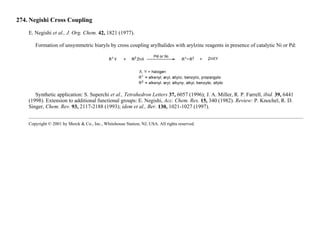 274. Negishi Cross Coupling
E. Negishi et al., J. Org. Chem. 42, 1821 (1977).
Formation of unsymmetric biaryls by cross coupling arylhalides with arylzinc reagents in presence of catalytic Ni or Pd:
Synthetic application: S. Superchi et al., Tetrahedron Letters 37, 6057 (1996); J. A. Miller, R. P. Farrell, ibid. 39, 6441
(1998). Extension to additional functional groups: E. Negishi, Acc. Chem. Res. 15, 340 (1982). Review: P. Knochel, R. D.
Singer, Chem. Rev. 93, 2117-2188 (1993); idem et al., Ber. 130, 1021-1027 (1997).
Copyright © 2001 by Merck & Co., Inc., Whitehouse Station, NJ, USA. All rights reserved.
 