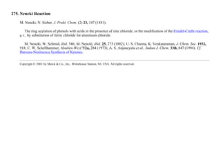 275. Nencki Reaction
M. Nencki, N. Sieber, J. Prakt. Chem. (2) 23, 147 (1881).
The ring acylation of phenols with acids in the presence of zinc chloride, or the modification of the Friedel-Crafts reaction,
q.v., by substitution of ferric chloride for aluminum chloride.
M. Nencki, W. Schmid, ibid. 546; M. Nencki, ibid. 25, 273 (1882); U. S. Chiema, K. Venkataraman, J. Chem. Soc. 1932,
918; C. W. Schellhammer, Houben-Weyl 7/2a, 284 (1973); A. S. Anjaneyulu et al., Indian J. Chem. 33B, 847 (1994). Cf.
Darzens-Nenitzescu Synthesis of Ketones.
Copyright © 2001 by Merck & Co., Inc., Whitehouse Station, NJ, USA. All rights reserved.
 