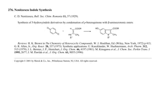 276. Nenitzescu Indole Synthesis
C. D. Nenitzescu, Bull. Soc. Chim. Romania 11, 37 (1929).
Synthesis of 5-hydroxyindole derivatives by condensation of p-benzoquinone with β-aminocrotonic esters:
Reviews: R. K. Brown in The Chemistry of Heterocyclic Compounds, W. J. Houlihan, Ed. (Wiley, New York, 1972) p 413;
G. R. Allen, Jr., Org. React. 20, 337 (1973). Synthetic applications: U. Kuecklander, W. Huehnermann, Arch. Pharm. 312,
515 (1979); J. L. Bernier, J. P., Henichart, J. Org. Chem. 46, 4197 (1981). M. Kinugawa et al., J. Chem. Soc. Perkin Trans. I
1995, 2677; J. M. Pawlak et al., J. Org. Chem. 61, 9055 (1996).
Copyright © 2001 by Merck & Co., Inc., Whitehouse Station, NJ, USA. All rights reserved.
 