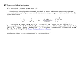 277. Nenitzescu Reductive Acylation
C. D. Nenitzescu, E. Cioranescu, Ber. 69, 1820 (1936).
Hydrogenative acylation of cycloolefins with acid chlorides in the presence of aluminum chloride; with five- and six-
membered rings no change in ring size occurs but with seven-membered rings rearrangement takes place with formation of a
cyclohexane derivative:
C. Nenitzescu, C. N. Ionescu, Ann. 491, 189 (1931); C. D. Nenitzescu, J. P. Cantuniari, ibid. 510, 269 (1934); C. D.
Nenitzescu, I. Chicos, Ber. 68, 1584 (1935); C. A. Thomas, Anhydrous Aluminum Chloride in Organic Chemistry (New York,
1941) p 759; S. L. Friess, R. Pinson, J. Am. Chem. Soc. 73, 3512 (1951); Olah, Friedel-Crafts and Related Reactions vol. III,
Part 2 (New York, 1964) p 1069. Cf. Darzens-Nenitzescu Synthesis of Ketones.
Copyright © 2001 by Merck & Co., Inc., Whitehouse Station, NJ, USA. All rights reserved.
 