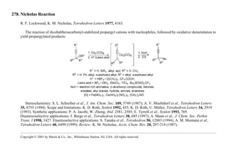 278. Nicholas Reaction
R. F. Lockwood, K. M. Nicholas, Tetrahedron Letters 1977, 4163.
The reaction of dicobalthexacarbonyl-stabilized propargyl cations with nucleophiles, followed by oxidative demetalation to
yield propargylated products:
Stereochemistry: S. L. Schreiber et al., J. Am. Chem. Soc. 109, 5749 (1987); A. V. Muehldorf et al., Tetrahedron Letters
35, 8755 (1994). Scope and limitations: K. D. Roth, Synlett 1992, 435; K. D. Roth, U. Müller, Tetrahedron Letters 34, 2919
(1993). Synthetic applications: P. A. Jacobi, W. Zheng, ibid. 2581, 2585; E. Tyrrell et al., Synlett 1993, 769.
Diastereoselective applications: J. Berge et al., Tetrahedron Letters 38, 685 (1997); A. Mann et al., J. Chem. Soc. Perkin
Trans. I 1998, 1427. Enantioselective applications: S. Tanaka et al., Tetrahedron 50, 12883 (1994); A. M. Montana et al.,
Tetrahedron Letters 40, 6499 (1999). Review: K. M. Nicholas, Accts. Chem. Res. 20, 207-214 (1987).
Copyright © 2001 by Merck & Co., Inc., Whitehouse Station, NJ, USA. All rights reserved.
 