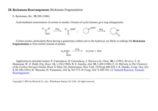 28. Beckmann Rearrangement; Beckmann Fragmentation
E. Beckmann, Ber. 19, 988 (1886).
Acid-mediated isomerization of oximes to amides. Oximes of cyclic ketones give ring enlargements:
Certain oximes, particularly those having a quarternary carbon anti to the hydroxyl, are likely to undergo the Beckmann
fragmentation to form nitriles instead of amides:
Application to steroidal oximes: P. Catsoulacos, D. Catsoulacos, J. Heterocyclic Chem. 30, 1 (1993). Reviews: L. G.
Donaruma, W. Z. Heldt, Org. React. 11, 1-156 (1960); R. E. Gawley, ibid. 35, 1-420 (1988); C. G. McCarty in The Chemistry
of the Carbon-Nitrogen Double Bond, S. Patai, Ed. (Interscience, New York, 1970) pp 408-439; J. R. Hauske, Comp. Org. Syn.
1, 98-100 (1991); K. Maruoka, H. Yamamoto, ibid. 6, 763-775; D. Craig, ibid. 7, 689-702. Cf. Schmidt Reaction; Tiemann
Rearrangement.
Copyright © 2001 by Merck & Co., Inc., Whitehouse Station, NJ, USA. All rights reserved.
 