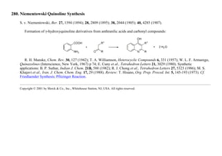 280. Niementowski Quinoline Synthesis
S. v. Niementowski, Ber. 27, 1394 (1894); 28, 2809 (1895); 38, 2044 (1905); 40, 4285 (1907).
Formation of γ-hydroxyquinoline derivatives from anthranilic acids and carbonyl compounds:
R. H. Manske, Chem. Rev. 30, 127 (1942); T. A. Williamson, Heterocyclic Compounds 6, 331 (1957); W. L. F. Armarego,
Quinazolines (Interscience, New York, 1967) p 74; E. Cuny et al., Tetrahedron Letters 21, 3029 (1980). Synthetic
applications: B. P. Suthar, Indian J. Chem. 21B, 588 (1982); R. J. Chong et al., Tetrahedron Letters 27, 5323 (1986); M. S.
Khajavi et al., Iran. J. Chem. Chem. Eng. 17, 29 (1988). Review: T. Hisano, Org. Prep. Proced. Int. 5, 145-193 (1973). Cf.
Friedlaender Synthesis; Pfitzinger Reaction.
Copyright © 2001 by Merck & Co., Inc., Whitehouse Station, NJ, USA. All rights reserved.
 