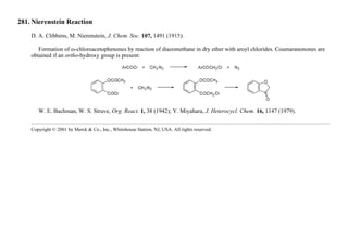 281. Nierenstein Reaction
D. A. Clibbens, M. Nierenstein, J. Chem. Soc. 107, 1491 (1915).
Formation of ω-chloroacetophenones by reaction of diazomethane in dry ether with aroyl chlorides. Coumaranonones are
obtained if an ortho-hydroxy group is present:
W. E. Bachman, W. S. Struve, Org. React. 1, 38 (1942); Y. Miyahara, J. Heterocycl. Chem. 16, 1147 (1979).
Copyright © 2001 by Merck & Co., Inc., Whitehouse Station, NJ, USA. All rights reserved.
 