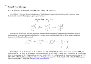 282.
Norrish Type Cleavage
R. G. W. Norrish, C. H. Bamford, Nature 138, 1016 (1936); 140, 195 (1937).
Norrish Type I Cleavage: Homolytic cleavage of aldehydes and ketones originating from their excited nπ* state.
Synthetically useful for the ring cleavage of cyclic ketones:
Norrish Type II Cleavage: Reaction originating from the nπ* excited state of aldehydes and ketones that involves
intramolecular γ-hydrogen abstraction followed by cleavage of the resulting diradical to an olefin and an enol which
tautomerizes to the carbonyl compound:
Norrish Type I: D. H. R. Barton et al., J. Am. Chem. Soc. 107, 3607 (1985); J. R. Hwu et al., Chem. Commun. 1990, 161.
Norrish Type II: J. M. Nuss, M. M. Murphy, Tetrahedron Letters 35, 37 (1994); F. Hénin et al., Tetrahedron 50, 2849 (1994).
Reviews: J. D. Coyle, H. A. J. Carless, Chem. Soc. Rev. 1, 465 (1972); O. L. Chapman, D. S. Weiss, Org. Photochem. 3, 197-
277 (1973); J. March, Advanced Organic Chemistry (Wiley-Interscience, New York, 4th ed., 1992) p 242; W. M. Horspool,
Photochemistry 25, 67-100 (1994). Cf. McLafferty Rearrangement.
 