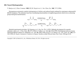 283. Noyori Hydrogenation
T. Ikariya et al., Chem. Commun. 1985, 922; R. Noyori et al., J. Am. Chem. Soc. 108, 7117 (1986).
Homogeneous asymmetric catalytic hydrogenation of olefinic and carbonyl bonds mediated by enantiopure ruthenium(II)
BINAP complexes. The substrates must have coordinating functionalities in neighboring positions which serve as directing
groups during the transformation:
Detailed experimental procedure: M. Kitamura et al., Org. Syn. 71, 1 (1993). Methods development for enamide
substrates: idem et al., J. Org. Chem. 59, 297 (1994); E. Vedejs et al., ibid. 64, 6724 (1999). Development and use of arene
substituted BINAP catalysts: K. Mashima et al., ibid. 59, 3064 (1994). Reviews: H. Takaya et al., Adv. Chem. Ser. 230, 123-
142 (1992); R. Noyori, Asymmetric Catalysis in Organic Synthesis (John Wiley & Sons, New York, 1994) pp 16-94.
Copyright © 2001 by Merck & Co., Inc., Whitehouse Station, NJ, USA. All rights reserved.
 