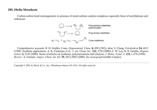 285. Olefin Metathesis
Carbon-carbon bond rearrangements in presence of metal carbene catalyst complexes especially those of molybdenum and
ruthenium:
Comprehensive accounts: R. H. Grubbs, Comp. Organometal. Chem. 8, 499 (1982); idem, S. Chang, Tetrahedron 54, 4413
(1998). Synthetic applications: A. K. Chatterjee et al., J. Am. Chem. Soc. 122, 3728 (2000); C. W. Lee, R. H. Grubbs, Organic
Letters 2, 2145 (2000). Series of articles on syntheses, polymerizations and catalysts: J. Molec. Catal. A. 133, 1-274 (1998).
Review: A. Furstner, Angew. Chem. Int. Ed. 39, 3012-3043 (2000). See monograph Grubbs' Catalyst.
Copyright © 2001 by Merck & Co., Inc., Whitehouse Station, NJ, USA. All rights reserved.
 