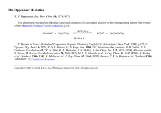 286. Oppenauer Oxidation
R. V. Oppenauer, Rec. Trav. Chim. 56, 137 (1937).
The aluminum or potassium alkoxide-catalyzed oxidation of a secondary alcohol to the corresponding ketone (the reverse
of the Meerwein-Ponndorf-Verley reduction, q.v.):
T. Beresin in Newer Methods of Preparative Organic Chemistry, English Ed. (Interscience, New York, 1948) p 125; C.
Djerassi, Org. React. 6, 207 (1951); L. Horner, U. B. Kaps, Ann. 1980, 192. Intramolecular reactions: B. B. Snider, B. E.
Goldman, Tetrahedron 42, 2951 (1986); G. A. Molander, J. A. McKie, J. Am. Chem. Soc. 115, 5821 (1993). Alternate metals:
B. Byrne, M. Karras, Tetrahedron Letters 28, 769 (1987); M. L. S. Almeida et al., J. Org. Chem. 61, 6587 (1996); K. Krohn
et al., Synthesis 1996, 1341; K. Ishihara et al., J. Org. Chem. 62, 5664 (1997). Review: C. F. de Graauw et al., Synthesis 1994,
1007-1017. Cf. Cannizzaro Reaction.
Copyright © 2001 by Merck & Co., Inc., Whitehouse Station, NJ, USA. All rights reserved.
 