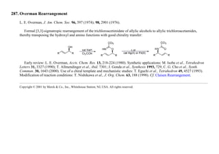 287. Overman Rearrangement
L. E. Overman, J. Am. Chem. Soc. 96, 597 (1974); 98, 2901 (1976).
Formal [3,3]-sigmatropic rearrangement of the trichloroacetimidate of allylic alcohols to allylic trichloroacetamides,
thereby transposing the hydroxyl and amino functions with good chirality transfer:
Early review: L. E. Overman, Accts. Chem. Res. 13, 218-224 (1980). Synthetic applications: M. Isobe et al., Tetrahedron
Letters 31, 3327 (1990); T. Allmendinger et al., ibid. 7301; J. Gonda et al., Synthesis 1993, 729; C. G. Cho et al., Synth.
Commun. 30, 1643 (2000). Use of a chiral template and mechanistic studies: T. Eguchi et al., Tetrahedron 49, 4527 (1993).
Modification of reaction conditions: T. Nishikawa et al., J. Org. Chem. 63, 188 (1998). Cf. Claisen Rearrangement.
Copyright © 2001 by Merck & Co., Inc., Whitehouse Station, NJ, USA. All rights reserved.
 