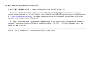 288. Oxo Process (Hydroformylation Reaction)
O. Roelen, US 2327066 (1943); R. H. Hasek (Eastman), Org. Chem. Bull. 27, No. 1 (1955).
Formation of alcohols from olefins, carbon monoxide and hydrogen in the liquid phase in the presence of catalysts
(metallic cobalt compounds such as Raney cobalt or cobalt carbonyls) at 115-190° and high pressures (100-200 atmospheres)
in a Fischer-Tropsch-type reaction, q.v. The process is sometimes carried out in two stages, the initial stage giving largely
aldehydes which are then reduced to the alcohols.
B. Cornils, “Hydroformylation. Oxo Synthesis, Roelen Reaction” in New Syntheses with Carbon Monoxide, J. Falbe, Ed.
(Springer-Verlag, Berlin, 1980) pp 1-225. Reppe modification (olefin + CO + H2O + Fe(CO)5): R. Massoudi et al., J. Am.
Chem. Soc. 109, 7428 (1987).
Copyright © 2001 by Merck & Co., Inc., Whitehouse Station, NJ, USA. All rights reserved.
 