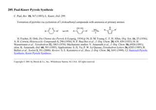 289. Paal-Knorr Pyrrole Synthesis
C. Paal, Ber. 18, 367 (1885); L. Knorr, ibid. 299.
Formation of pyrroles via cyclization of 1,4-dicarbonyl compounds with ammonia or primary amines:
H. Fischer, H. Orth, Die Chemie des Pyrrols 1 (Leipzig, 1934) p 34; D. M. Young, C. F. H. Allen, Org. Syn. 16, 25 (1936);
A. H. Corwin, Heterocyclic Compounds 1, 290 (1950); N. P. Buu-Hoi et al., J. Org. Chem. 20, 639, 850 (1955); H. H.
Wassermann et al., Tetrahedron 32, 1863 (1976). Mechanistic studies: V. Amarnath et al., J. Org. Chem. 56, 6924 (1991);
idem, K. Amarnath, ibid. 60, 301 (1995). Applications: S.-X. Yu, P. W. Le Quesne, Tetrahedron Letters 36, 6205 (1995); R.
Ballini et al., Synlett 3, 391 (2000). Review: S. E. Korostova et al., Russ. J. Org. Chem. 34, 1691 (1998). Cf. Hantzsch Pyrrole
Synthesis; Knorr Pyrrole Synthesis.
Copyright © 2001 by Merck & Co., Inc., Whitehouse Station, NJ, USA. All rights reserved.
 