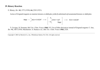 29. Bénary Reaction
E. Bénary, Ber. 63, 1573 (1930); 64, 2543 (1931).
Action of Grignard reagents on enamino ketones or aldehydes yields β-substituted α,β-unsaturated ketones or aldehydes:
T. Cuvigny, H. Normant, Bull. Soc. Chim. France 1960, 515. Use of lithio derivatives instead of Grignard reagents: C. Jutz,
Ber. 91, 1867 (1958). Mechanism: A. Pasteur et al., Bull. Soc. Chim. France 1965, 2328.
Copyright © 2001 by Merck & Co., Inc., Whitehouse Station, NJ, USA. All rights reserved.
 