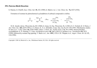 292. Paterno-Büchi Reaction
E. Paterno, G. Chieffi, Gazz. Chim. Ital. 39, 341 (1909); G. Büchi et al., J. Am. Chem. Soc. 76, 4327 (1954).
Formation of oxetanes by photochemical cycloaddition of carbonyl compounds to olefins:
D. R. Arnold, Advan. Photochem. 6, 301 (1968); G. Jones, II, Org. Photochem. 5, 1 (1981); S. C. Freilich, K. S. Peters, J.
Am. Chem. Soc. 103, 6255 (1981); J. A. Porco, Jr., S. L. Schreiber, Comp. Org. Syn. 5, 151-192 (1991). Mechanistic studies:
D. Sun et al., J. Org. Chem. 64, 2250 (1999); eidem, J. Chem. Soc. Perkin Trans. II 4, 781 (1999). Stereocontrolled
cycloadditions: S. A. Fleming, J. J. Gao, Tetrahedron Letters 38, 5407 (1997); G. Kollenz et al., Tetrahedron 55, 2973
(1999); followed by oxetane ring opening: T. Bach et al., Ann. 1997, 1529; S. R. Thopate et al., Angew. Chem. Int. Ed. 37,
110 (1998).
Copyright © 2001 by Merck & Co., Inc., Whitehouse Station, NJ, USA. All rights reserved.
 