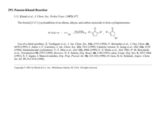 293. Pauson-Khand Reaction
I. U. Khand et al., J. Chem. Soc. Perkin Trans. I 1973, 977.
The formal [2+2+1] cycloaddition of an alkene, alkyne, and carbon monoxide to form cyclopentenones:
Use of a chiral auxillary: X. Verdaguer et al., J. Am. Chem. Soc. 116, 2153 (1994); V. Bernardes et al., J. Org. Chem. 60,
6670 (1995); J. Adrio, J. C. Carretero, J. Am. Chem. Soc. 121, 7411 (1999). Catalytic version: N. Jeong et al., ibid. 116, 3159
(1994). Intramolecular cyclizations: Y.-T. Shiu et al., ibid. 121, 4066 (1999); F. A. Hicks et al., ibid. 5881; P. M. Breczinski
et al., Tetrahedron 55, 6797 (1999). Reviews: N. E. Schore, Org. React. 40, 1-90 (1991); idem, Comp. Org. Syn. 5, 1037-1064
(1991); S. T. Ingate, J. Marco-Contelles, Org. Prep. Proced. Int. 30, 123-143 (1998); O. Geis, H.-G. Schmalz, Angew. Chem.
Int. Ed. 37, 911-914 (1998).
Copyright © 2001 by Merck & Co., Inc., Whitehouse Station, NJ, USA. All rights reserved.
 