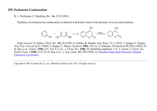 295. Pechmann Condensation
H. v. Pechmann, C. Duisberg, Ber. 16, 2119 (1883).
Synthesis of coumarins by condensation of phenols with β-keto esters in the presence of Lewis acid catalysts:
Early reviews: S. Sethna, Chem. Rev. 36, 10 (1945); S. Sethna, R. Phadke, Org. React. 7, 1 (1953). T. Kappe, E. Ziegler,
Org. Prep. Proced. 1, 61 (1969); T. Kappe, C. Mayer, Synthesis 1981, 524; A. G. Osborne, Tetrahedron 37, 2021 (1981); D.
H. Hau et al., Synlett. 1990, 233; T-S. Li et al., J. Chem. Res. 1998, 39. Modified conditions: J. E. T. Corrie, J. Chem. Soc.
Perkin Trans. I 1990, 2151; D. H. Hua et al., J. Org. Chem. 57, 399 (1992). Cf. Bischler-Napieralski Reaction; Simonis
Chromone Cyclization.
Copyright © 2001 by Merck & Co., Inc., Whitehouse Station, NJ, USA. All rights reserved.
 