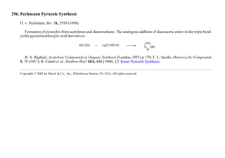 296. Pechmann Pyrazole Synthesis
H. v. Pechmann, Ber. 31, 2950 (1898).
Formation of pyrazoles from acetylenes and diazomethane. The analogous addition of diazoacetic esters to the triple bond
yields pyrazolecarboxylic acid derivatives:
R. A. Raphael, Acetylenic Compounds in Organic Synthesis (London, 1955) p 179; T. L. Jacobs, Heterocyclic Compounds
5, 70 (1957); B. Eistert et al., Houben-Weyl 10/4, 840 (1968). Cf. Knorr Pyrazole Synthesis.
Copyright © 2001 by Merck & Co., Inc., Whitehouse Station, NJ, USA. All rights reserved.
 