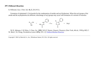297. Pellizzari Reaction
G. Pellizzari, Gazz. Chim. Ital. 41, II, 20 (1911).
Formation of substituted 1,2,4-triazoles by the condensation of amides and acyl hydrazines. When the acyl groups of the
amide and the acylhydrazine are different, interchange of acyl groups may occur with formation of a mixture of triazoles:
M. R. Atkinson, J. B. Polya, J. Chem. Soc. 1952, 3418; P. Karrer, Organic Chemistry (New York, 4th ed., 1950) p 802; C.
W. Bird, C. K. Wong, Tetrahedron Letters 1974, 1251. Cf. Einhorn-Brunner Reaction.
Copyright © 2001 by Merck & Co., Inc., Whitehouse Station, NJ, USA. All rights reserved.
 