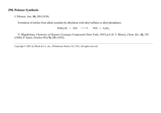 298. Pelouze Synthesis
J. Pelouze, Ann. 10, 249 (1834).
Formation of nitriles from alkali cyanides by alkylation with alkyl sulfates or alkyl phosphates:
V. Migrdichian, Chemistry of Organic Cyanogen Compounds (New York, 1947) p 6; D. T. Mowry, Chem. Rev. 42, 192
(1948); P. Kurtz, Houben-Weyl 8, 306 (1952).
Copyright © 2001 by Merck & Co., Inc., Whitehouse Station, NJ, USA. All rights reserved.
 