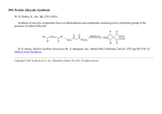 299. Perkin Alicyclic Synthesis
W. H. Perkin, Jr., Ber. 16, 1793 (1883).
Synthesis of alicyclic compounds from α,ω-dihaloalkanes and compounds containing active methylene groups in the
presence of sodium ethoxide:
H. O. House, Modern Synthetic Reactions (W. A. Benjamin, Inc., Menlo Park, California, 2nd ed, 1972) pp 492-570. Cf.
Malonic Ester Syntheses.
Copyright © 2001 by Merck & Co., Inc., Whitehouse Station, NJ, USA. All rights reserved.
 