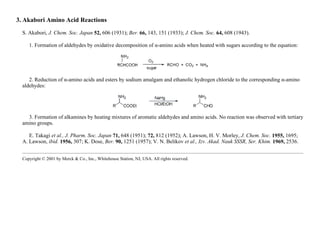 3. Akabori Amino Acid Reactions
S. Akabori, J. Chem. Soc. Japan 52, 606 (1931); Ber. 66, 143, 151 (1933); J. Chem. Soc. 64, 608 (1943).
1. Formation of aldehydes by oxidative decomposition of α-amino acids when heated with sugars according to the equation:
2. Reduction of α-amino acids and esters by sodium amalgam and ethanolic hydrogen chloride to the corresponding α-amino
aldehydes:
3. Formation of alkamines by heating mixtures of aromatic aldehydes and amino acids. No reaction was observed with tertiary
amino groups.
E. Takagi et al., J. Pharm. Soc. Japan 71, 648 (1951); 72, 812 (1952); A. Lawson, H. V. Morley, J. Chem. Soc. 1955, 1695;
A. Lawson, ibid. 1956, 307; K. Dose, Ber. 90, 1251 (1957); V. N. Belikov et al., Izv. Akad. Nauk SSSR, Ser. Khim. 1969, 2536.
Copyright © 2001 by Merck & Co., Inc., Whitehouse Station, NJ, USA. All rights reserved.
 