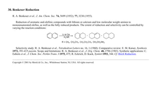 30. Benkeser Reduction
R. A. Benkeser et al., J. Am. Chem. Soc. 74, 5699 (1952); 77, 3230 (1955).
Reduction of aromatic and olefinic compounds with lithium or calcium and low molecular weight amines to
monounsaturated olefins, as well as the fully reduced products. The extent of reduction and selectivity can be controlled by
varying the reaction conditions:
Selectivity study: R. A. Benkeser et al., Tetrahedron Letters no. 16, 1 (1960). Comparative review: E. M. Kaiser, Synthesis
1972, 391-415 passim. Scope and limitations: R. A. Benkeser et al., J. Org. Chem. 48, 2796 (1983). Synthetic applications: C.
Eaborn et al., J. Chem. Soc. Perkin Trans. I 1975, 475; R. Eckrich, D. Kuck, Synlett 1993, 344. Cf. Birch Reduction.
Copyright © 2001 by Merck & Co., Inc., Whitehouse Station, NJ, USA. All rights reserved.
 