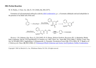 300. Perkin Reaction
W. H. Perkin, J. Chem. Soc. 21, 53, 181 (1868); 31, 388 (1877).
Formation of α,β-unsaturated carboxylic acids by aldol condensation, q.v., of aromatic aldehydes and acid anhydrides in
the presence of an alkali salt of the acid:
Reviews: J. R. Johnson, Org. React. 1, 210 (1942); H. O. House, Modern Synthetic Reactions (W. A. Benjamin, Menlo
Park, California, 2nd ed, 1972) pp 660-663; N. Poonia et al., Bull. Chem. Soc. Japan 53, 3338 (1980); T. Rosen, Comp. Org.
Syn. 2, 395-408 (1991). Applications: S. Kinastowski, A. Nowacki, Tetrahedron Letters 23, 3723 (1982); W. T. Brady et al.,
J. Heterocyclic Chem. 25, 969 (1988). Cf. Erlenmeyer-Plöchl Azlactone and Amino Acid Synthesis; Stobbe Condensation.
Copyright © 2001 by Merck & Co., Inc., Whitehouse Station, NJ, USA. All rights reserved.
 