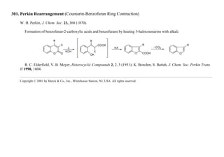 301. Perkin Rearrangement (Coumarin-Benzofuran Ring Contraction)
W. H. Perkin, J. Chem. Soc. 23, 368 (1870).
Formation of benzofuran-2-carboxylic acids and benzofurans by heating 3-halocoumarins with alkali:
R. C. Elderfield, V. B. Meyer, Heterocyclic Compounds 2, 2, 5 (1951); K. Bowden, S. Battah, J. Chem. Soc. Perkin Trans.
II 1998, 1604.
Copyright © 2001 by Merck & Co., Inc., Whitehouse Station, NJ, USA. All rights reserved.
 