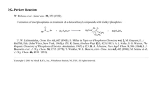 302. Perkow Reaction
W. Perkow et al., Naturwiss. 39, 353 (1952).
Formation of enol phosphates on treatment of α-halocarbonyl compounds with trialkyl phosphites:
F. W. Lichtenthaler, Chem. Rev. 61, 607 (1961); B. Miller in Topics in Phosphorus Chemistry vol. 2, M. Grayson, E. J.
Griffith, Eds. (John Wiley, New York, 1965) p 178; K. Sasse, Houben-Weyl 12/1, 423 (1963); A. J. Kirby, S. G. Warren, The
Organic Chemistry of Phosphorus (Elsevier, Amsterdam, 1967) p 123; B. A. Arbuzow, Pure Appl. Chem. 9, 306 (1964); I. J.
Borowitz et al., J. Org. Chem. 38, 1713 (1973); T. Winkler, W. L. Bencze, Helv. Chim. Acta 63, 402 (1980); M. Sekine et al.,
J. Org. Chem. 46, 4030 (1981).
Copyright © 2001 by Merck & Co., Inc., Whitehouse Station, NJ, USA. All rights reserved.
 