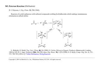 303. Peterson Reaction (Olefination)
D. J. Peterson, J. Org. Chem. 33, 780 (1968).
Reaction of α-silyl carbanions with carbonyl compounds yielding β-silylalkoxides which undergo instantaneous
elimination to afford olefins:
L. Birkofer, O. Stiehl, Top. Curr. Chem. 88, 58 (1980); E. Colvin, Silicon in Organic Synthesis (Butterworth, London,
1981) p 143; D. J. Ager, Synthesis 1984, 384-398; idem, Org. React. 38, 1-223 (1990); S. E. Kelly, Comp. Org. Syn. 1, 731-
737, 782-783 (1991). Cf. Tebbe Olefination; Wittig Reaction.
Copyright © 2001 by Merck & Co., Inc., Whitehouse Station, NJ, USA. All rights reserved.
 