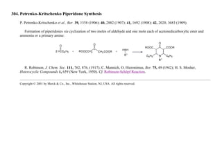 304. Petrenko-Kritschenko Piperidone Synthesis
P. Petrenko-Kritschenko et al., Ber. 39, 1358 (1906); 40, 2882 (1907); 41, 1692 (1908); 42, 2020, 3683 (1909).
Formation of piperidones via cyclization of two moles of aldehyde and one mole each of acetonedicarboxylic ester and
ammonia or a primary amine:
R. Robinson, J. Chem. Soc. 111, 762, 876, (1917); C. Mannich, O. Hieronimus, Ber. 75, 49 (1942); H. S. Mosher,
Heterocyclic Compounds 1, 659 (New York, 1950). Cf. Robinson-Schöpf Reaction.
Copyright © 2001 by Merck & Co., Inc., Whitehouse Station, NJ, USA. All rights reserved.
 