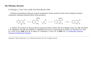 306. Pfitzinger Reaction
W. Pfitzinger, J. Prakt. Chem. [2] 33, 100 (1886); 38, 582 (1888).
Formation of quinoline-4-carboxylic acids by condensation of isatic acids from isatin with α-methylene carbonyl
compounds; subsequent decarboxylation yields quinolines:
C. Hollins, The Synthesis of Nitrogen Ring Compounds (London, 1924) p 286; R. H. Manske, Chem. Rev. 30, 126 (1942);
F. W. Bergstrom, ibid. 35, 152 (1944); R. C. Elderfield, Heterocyclic Compounds 4, 47 (1952); N. P. Buu-Hoi et al., Bull.
Soc. Chim. France 1968, 2476; M. H. Palmer, P. S. McIntyre, J. Chem. Soc. B 1969, 539. Cf. Friedlaender Synthesis;
Niementowski Quinoline Synthesis.
Copyright © 2001 by Merck & Co., Inc., Whitehouse Station, NJ, USA. All rights reserved.
 