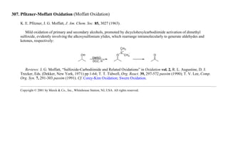 307. Pfitzner-Moffatt Oxidation (Moffatt Oxidation)
K. E. Pfitzner, J. G. Moffatt, J. Am. Chem. Soc. 85, 3027 (1963).
Mild oxidation of primary and secondary alcohols, promoted by dicyclohexylcarbodiimide activation of dimethyl
sulfoxide, evidently involving the alkoxysulfonium ylides, which rearrange intramolecularly to generate aldehydes and
ketones, respectively:
Reviews: J. G. Moffatt, “Sulfoxide-Carbodiimide and Related Oxidations” in Oxidation vol. 2, R. L. Augustine, D. J.
Trecker, Eds. (Dekker, New York, 1971) pp 1-64; T. T. Tidwell, Org. React. 39, 297-572 passim (1990); T. V. Lee, Comp.
Org. Syn. 7, 291-303 passim (1991). Cf. Corey-Kim Oxidation; Swern Oxidation.
Copyright © 2001 by Merck & Co., Inc., Whitehouse Station, NJ, USA. All rights reserved.
 