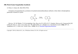 308. Pictet-Gams Isoquinoline Synthesis
A. Pictet, A. Gams, Ber. 43, 2384 (1910).
Formation of isoquinolines by cyclization of acylated aminomethyl phenyl carbinols or their ethers with phosphorus
pentoxide in toluene or xylene:
Reviews: W. M. Whaley, T. R. Govindachari, Org. React. 6, 151 (1951); W. Y. Gensler, Heterocyclic Compounds 4, 361
(1952); W. Herz, L. Tsai, J. Am. Chem. Soc. 77, 3529 (1955); A. A. Bindra et al., Tetrahedron Letters 1968, 2677; N.
Ardabilchi et al., J. Chem. Soc. Perkin Trans. I 1979, 539. Cf. Bischler-Napieralski Reaction.
Copyright © 2001 by Merck & Co., Inc., Whitehouse Station, NJ, USA. All rights reserved.
 