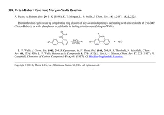 309. Pictet-Hubert Reaction; Morgan-Walls Reaction
A. Pictet, A. Hubert, Ber. 29, 1182 (1896); C. T. Morgan, L. P. Walls, J. Chem. Soc. 1931, 2447; 1932, 2225.
Phenanthridine cyclization by dehydrative ring closure of acyl-o-aminobiphenyls on heating with zinc chloride at 250-300°
(Pictet-Hubert), or with phosphorus oxychloride in boiling nitrobenzene (Morgan-Walls):
L. P. Walls, J. Chem. Soc. 1945, 294; J. Cymerman, W. F. Short, ibid. 1949, 703; R. S. Theobald, K. Schofield, Chem.
Rev. 46, 175 (1950); L. P. Walls, Heterocyclic Compounds 4, 574 (1952); J. Eisch, H. Gilman, Chem. Rev. 57, 525 (1957); N.
Campbell, Chemistry of Carbon Compounds IVA, 691 (1957). Cf. Bischler-Napieralski Reaction.
Copyright © 2001 by Merck & Co., Inc., Whitehouse Station, NJ, USA. All rights reserved.
 