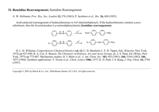 31. Benzidine Rearrangement; Semidine Rearrangement
A. W. Hofmann, Proc. Roy. Soc. London 12, 576 (1863); P. Jacobson et al., Ber. 26, 688 (1893).
Acid-catalyzed rearrangement of hydrazobenzenes to 4,4′-diaminobiphenyls. If the hydrazobenzene contains a para
substituent, then the favored product is p-aminodiphenylamine (Semidine rearrangement):
D. L. H. Williams, Comprehensive Chemical Kinetics vol. 13, C. H. Bamford, C. F. H. Tipper, Eds. (Elsevier, New York,
1972) pp 437-448; R. A. Cox, E. Buncel, The Chemistry of Hydrazo, Azo and Azoxy Groups, pt. 2, S. Patai, Ed. (Wiley, New
York, 1975) pp 775-807. Mechanistic studies: H. J. Shine et al., J. Am. Chem. Soc. 103, 955 (1981); 104, 5184 (1982); 106,
7077 (1984). Synthetic applications: T. Nozoe et al., Chem. Letters 1986, 1577; K. H. Park, J. S. Kang, J. Org. Chem. 62, 3794
(1997).
Copyright © 2001 by Merck & Co., Inc., Whitehouse Station, NJ, USA. All rights reserved.
 