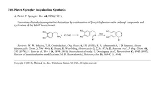 310. Pictet-Spengler Isoquinoline Synthesis
A. Pictet, T. Spengler, Ber. 44, 2030 (1911).
Formation of tetrahydroisoquinoline derivatives by condensation of β-arylethylamines with carbonyl compounds and
cyclization of the Schiff bases formed:
Reviews: W. M. Whaley, T. R. Govindachari, Org. React. 6, 151 (1951); R. A. Abramovitch, I. D. Spenser, Advan.
Heterocyclic Chem. 3, 79 (1964); K. Stuart, R. Woo-Ming, Heterocycles 3, 223 (1975); D. Soerens et al., J. Org. Chem. 44,
535 (1979); H. Ernst et al., Ber. 114, 1894 (1981). Stereochemical study: E. Dominguez et al., Tetrahedron 43, 1943 (1987).
Review of enantioselective modifications: M. D. Rozwadowski, Hetereocycles 39, 903-931 (1994).
Copyright © 2001 by Merck & Co., Inc., Whitehouse Station, NJ, USA. All rights reserved.
 