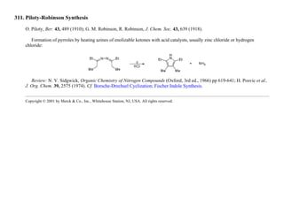 311. Piloty-Robinson Synthesis
O. Piloty, Ber. 43, 489 (1910); G. M. Robinson, R. Robinson, J. Chem. Soc. 43, 639 (1918).
Formation of pyrroles by heating azines of enolizable ketones with acid catalysts, usually zinc chloride or hydrogen
chloride:
Review: N. V. Sidgwick, Organic Chemistry of Nitrogen Compounds (Oxford, 3rd ed., 1966) pp 619-641; H. Posvic et al.,
J. Org. Chem. 39, 2575 (1974). Cf. Borsche-Drechsel Cyclization; Fischer Indole Synthesis.
Copyright © 2001 by Merck & Co., Inc., Whitehouse Station, NJ, USA. All rights reserved.
 