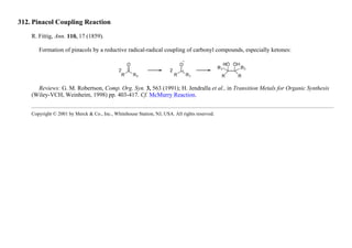 312. Pinacol Coupling Reaction
R. Fittig, Ann. 110, 17 (1859).
Formation of pinacols by a reductive radical-radical coupling of carbonyl compounds, especially ketones:
Reviews: G. M. Robertson, Comp. Org. Syn. 3, 563 (1991); H. Jendralla et al., in Transition Metals for Organic Synthesis
(Wiley-VCH, Weinheim, 1998) pp. 403-417. Cf. McMurry Reaction.
Copyright © 2001 by Merck & Co., Inc., Whitehouse Station, NJ, USA. All rights reserved.
 